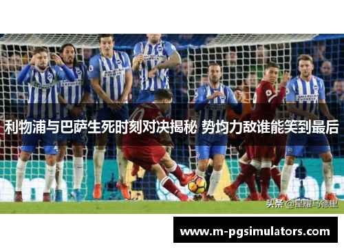 利物浦与巴萨生死时刻对决揭秘 势均力敌谁能笑到最后