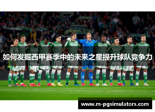 如何发掘西甲赛季中的未来之星提升球队竞争力