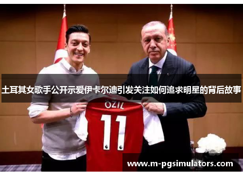 土耳其女歌手公开示爱伊卡尔迪引发关注如何追求明星的背后故事